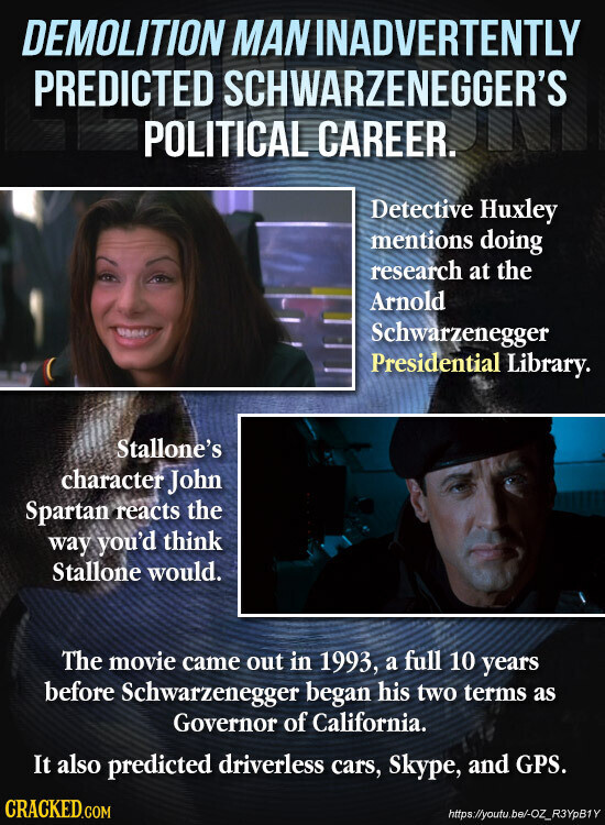 DEMOLITION MAN INADVERTENTLY PREDICTED SCHWARZENEGGER'S POLITICAL CAREER. Detective Huxley mentions doing research at the Arnold Schwarzenegger Presidential Library. Stallone's character John Spartan reacts the way you'd think Stallone would. The movie came out in 1993, a full 10 years before Schwarzenegger began his two terms as Governor of California. It also predicted driverless cars, Skype, and GPS. CRACKED.COM https://youtu.be/-OZ_R3YpB1Y