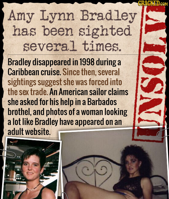 CRACKED.COM Amy Lynn Bradley has been sighted several times. Bradley disappeared in 1998 during a Caribbean cruise. Since then, several sightings suggest she was forced into the sex trade. An American sailor claims she asked for his help in a Barbados brothel, and photos of a woman looking a lot like Bradley have appeared on an adult website. UNSOLV