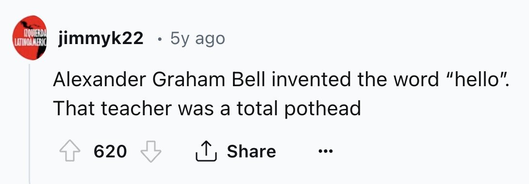 IZQUIERDA LATINOAMERIC jimmyk22 . 5y ago Alexander Graham Bell invented the word hello. That teacher was a total pothead 620 Share ... 