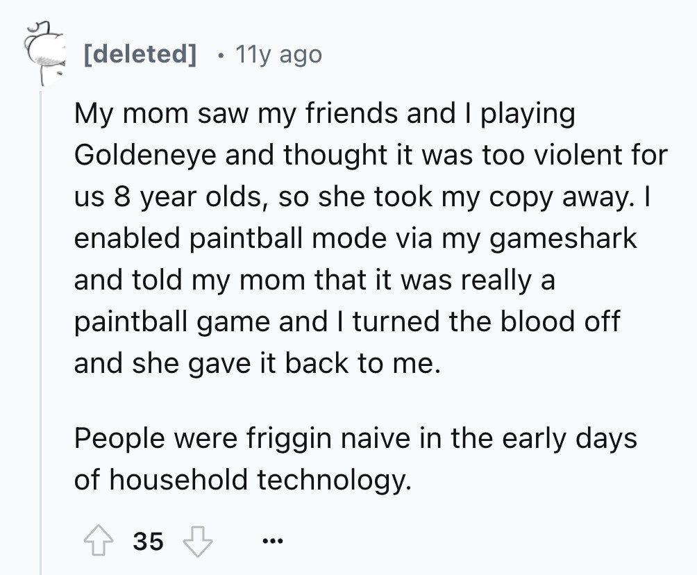 11y ago My mom saw my friends and I playing Goldeneye and thought it was too violent for us 8 year olds, so she took my copy away. I enabled paintball mode via my gameshark and told my mom that it was really a paintball game and I turned the blood off and she gave it back to me. People were friggin naive in the early days of household technology. 35 ...