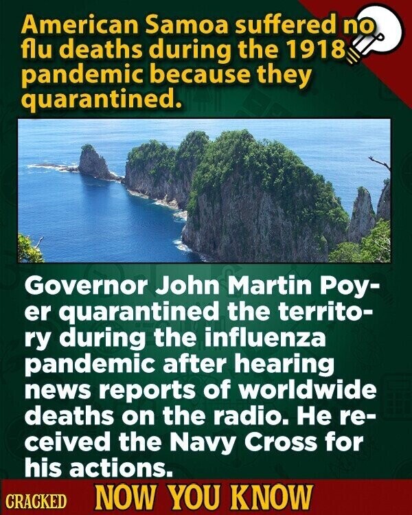 American Samoa suffered no flu deaths during the 1918 pandemic because they quarantined. Governor John Martin Роу- er quarantined the territo- ry during the influenza pandemic after hearing news reports of worldwide deaths on the radio. Не re- ceived the Navy Cross for his actions. CRACKED NOW YOU KNOW