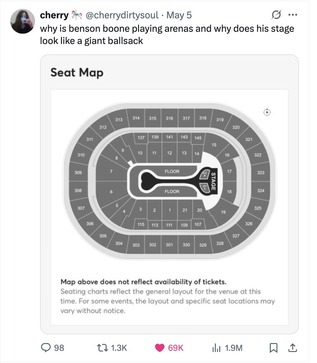 G cherry @cherrydirtysoul May 5 ... why is benson boone playing arenas and why does his stage look like a giant ballsack Seat Map 2 318 314 315 316 317 313 319 312 320 139 141 143 137 145 311 321 15 9 10 11 12 13 14 310 16 322 8 17 7 FLOOR 309 STAGE 323 PT 308 324 FLOOR 6 18 5 307 325 3 2 1 21 20 4 19 306 326 115 107 113 111 109 305 327 328 304 302 301 330 303 329 Map above does not reflect availability of tickets. Seating charts