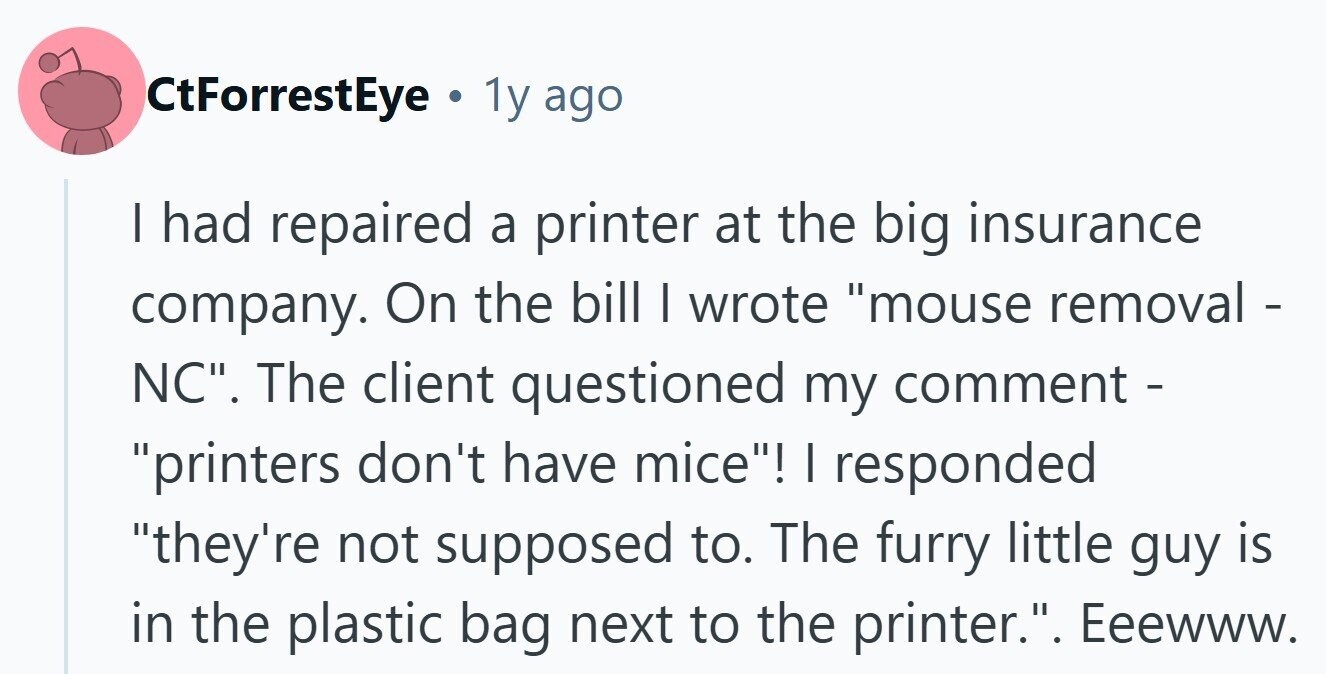 CtForrestEye . 1y ago I had repaired a printer at the big insurance company. On the bill I wrote mouse removal - NC. The client questioned my comment - printers don't have mice! I responded they're not supposed to. The furry little guy is in the plastic bag next to the printer.. Eeewww.
