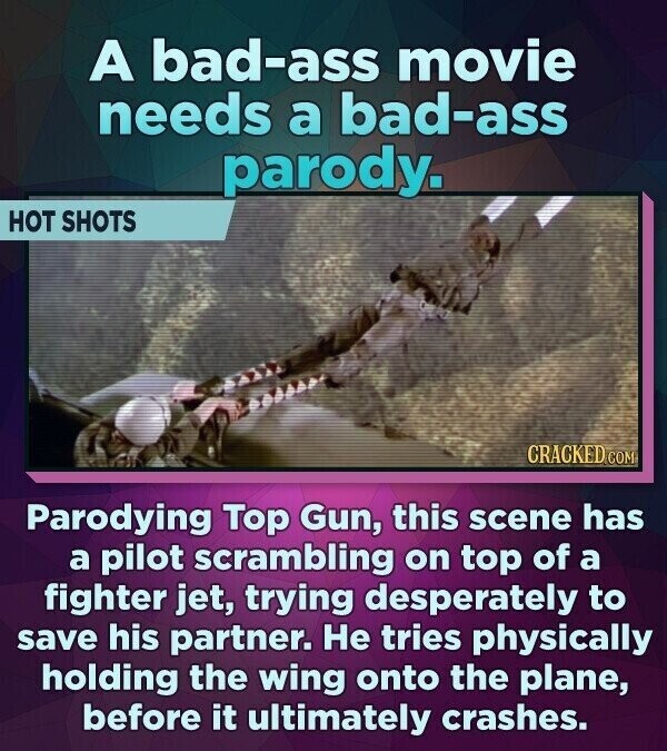 A bad-ass movie needs a bad-ass parody. HOT SHOTS CRACKED.COM Parodying Top Gun, this scene has a pilot scrambling on top of a fighter jet, trying desperately to save his partner. Не tries physically holding the wing onto the plane, before it ultimately crashes.