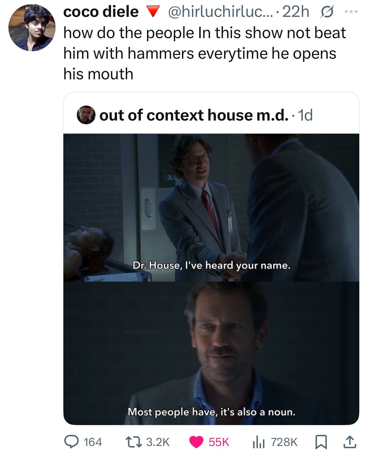 coco diele @hirluchirluc... 22h s ... how do the people In this show not beat him with hammers everytime he opens his mouth out of context house m.d. 1d UU Dr. House, I've heard your name. Most people have, it's also a noun. 164 3.2K 55K 728K