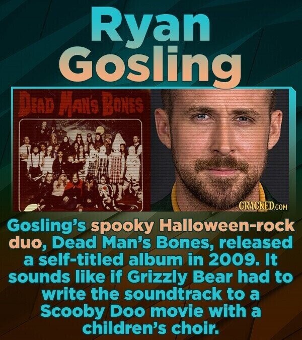 Ryan Gosling DEAD MAN'S BONES CRACKED.COM Gosling's spooky Halloween-rock duo, Dead Man's Bones, released a self-titled album in 2009. It sounds like if Grizzly Bear had to write the soundtrack to a Scooby Doo movie with a children's choir.