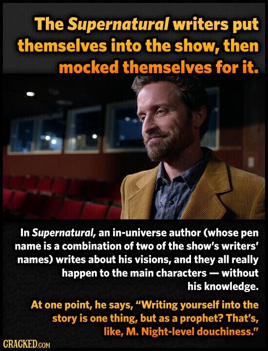 The Supernatural writers put themselves into the show, then mocked themselves for it. In Supernatural, an in-universe author (whose pen name is a combination of two of the show's writers' names) writes about his visions, and they all really happen to the main characters - without his knowledge. At one point, he says, Writing yourself into the story is one thing, but as a prophet? That's, like, M. Night-level douchiness. CRACKED.COM