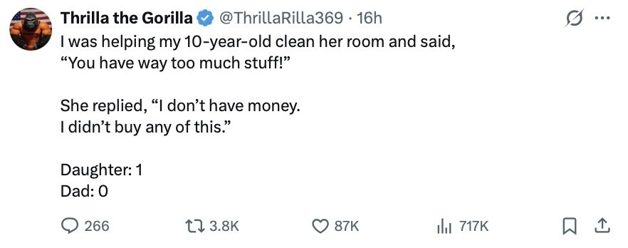 Thrilla the Gorilla @ThrillaRilla369 16h ... I was helping my 10-year-old clean her room and said, You have way too much stuff! She replied, I don't have money. I didn't buy any of this. Daughter: 1 Dad: 0 266 3.8K 87K del 717K