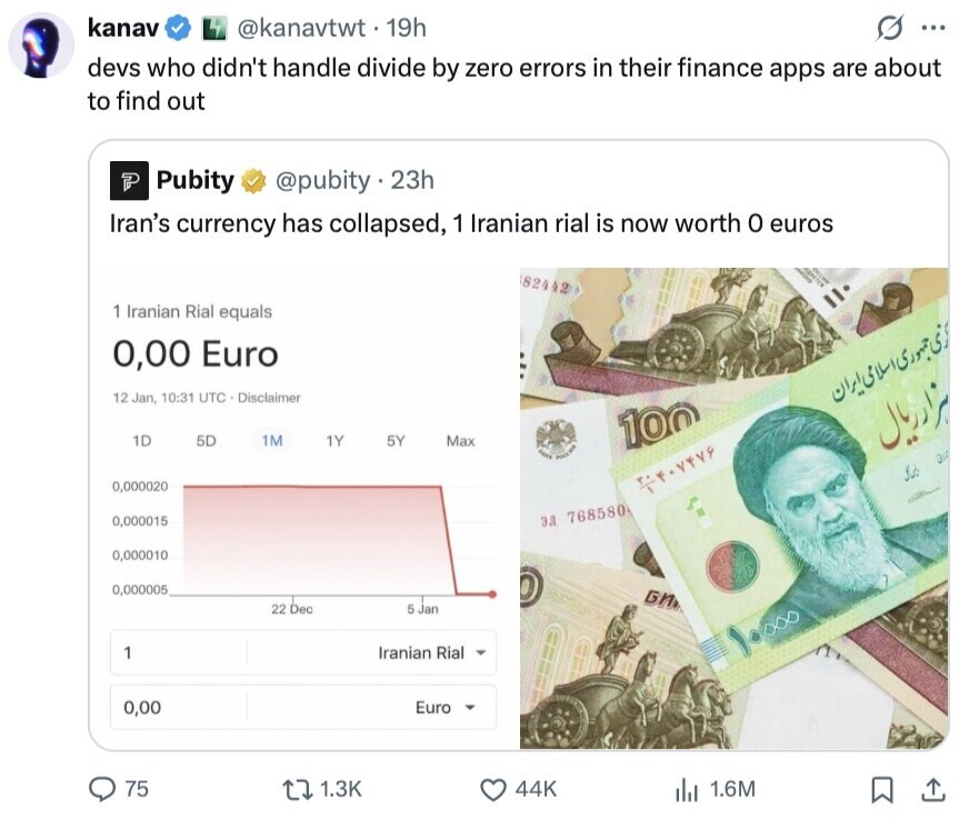 kanav @kanavtwt.19h G ... devs who didn't handle divide by zero errors in their finance apps are about to find out Pubity @pubity23h Iran's currency has collapsed, 1 Iranian rial is now worth 0 euros ADVETES I 82442 1 Iranian Rial equals 0,00 Euro 12 Jan, 10:31 UTC Disclaimer 1D 5D 1M 1Y 5Y Max 100 سراد ريال POLICE 3 0,000020 0,000015 ЭЛ 768580 0,000010 0,000005 БИ 22 Dec 5 Jan 1 Iranian Rial ١٠٠٠٠ 0,00 Euro 75 1.3K 44K del 1.6M 