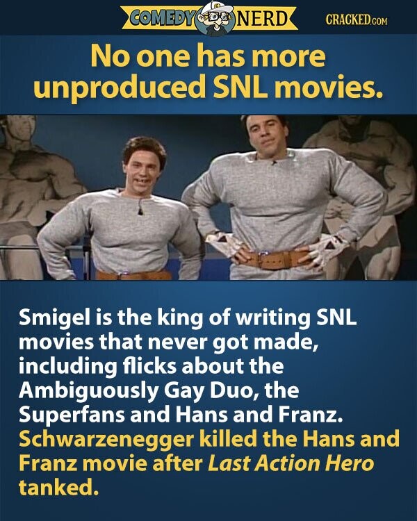 COMEDY NERD CRACKED.COM No one has more unproduced SNL movies. Smigel is the king of writing SNL movies that never got made, including flicks about the Ambiguously Gay Duo, the Superfans and Hans and Franz. Schwarzenegger killed the Hans and Franz movie after Last Action Hero tanked.