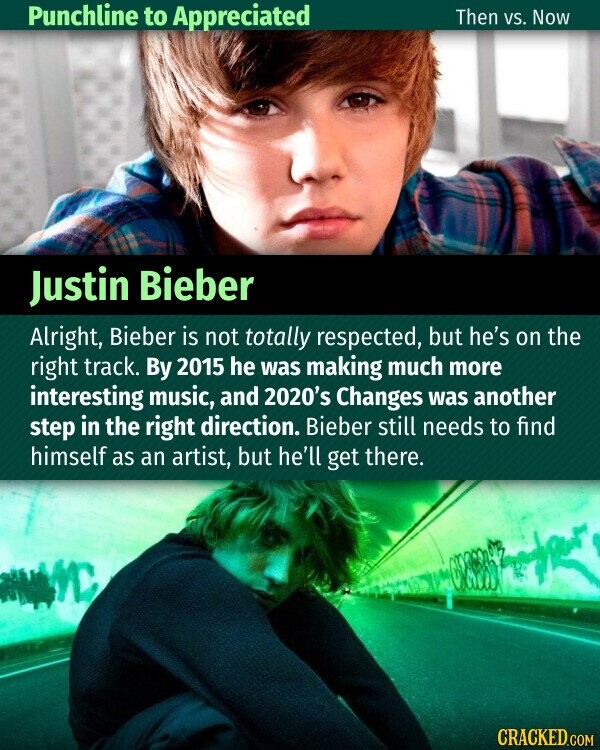 Punchline to Appreciated Then vs. Now Justin Bieber Alright, Bieber is not totally respected, but he's on the right track. By 2015 he was making much more interesting music, and 2020's Changes was another step in the right direction. Bieber still needs to find himself as an artist, but he'll get there. CRACKED.COM
