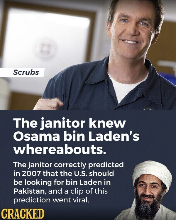 Scrubs The janitor knew Osama bin Laden's whereabouts. The janitor correctly predicted in 2007 that the U.S. should be looking for bin Laden in Pakistan, and a clip of this prediction went viral. CRACKED