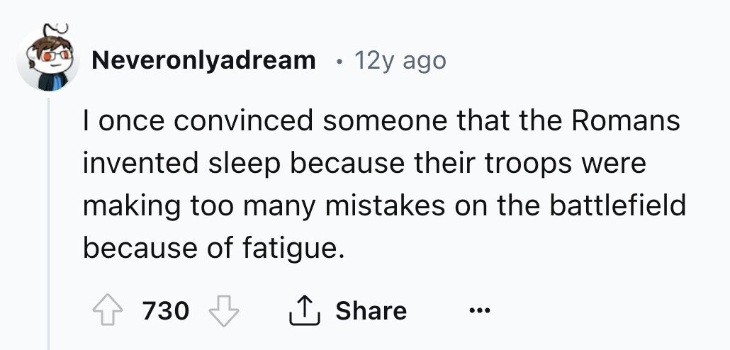 Neveronlyadream 12y ago I once convinced someone that the Romans invented sleep because their troops were making too many mistakes on the battlefield because of fatigue. Share 730 ... 