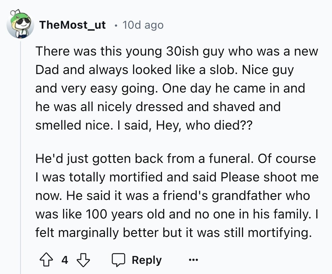 TheMost_ut 10d ago There was this young 30ish guy who was a new Dad and always looked like a slob. Nice guy and very easy going. One day he came in and he was all nicely dressed and shaved and smelled nice. I said, Hey, who died?? He'd just gotten back from a funeral. Of course I was totally mortified and said Please shoot me now. Не said it was a friend's grandfather who was like 100 years old and no one in his family. I felt marginally better but it was still mortifying. 4 Reply ... 