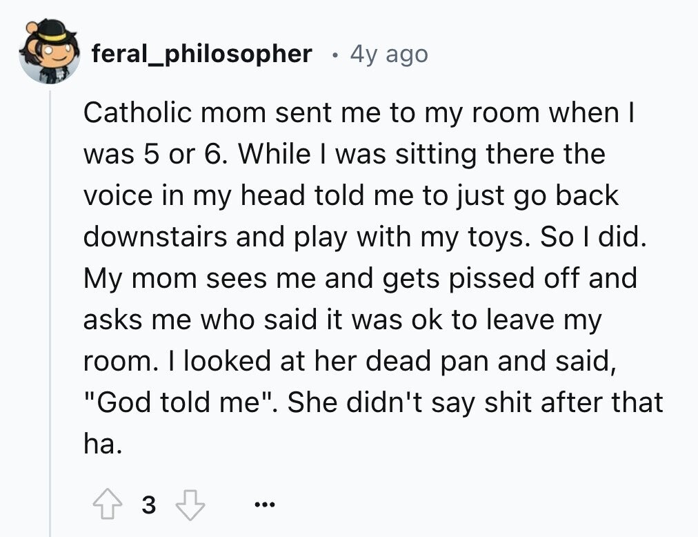 feral_philosopher 4y ago Catholic mom sent me to my room when I was 5 or 6. While I was sitting there the voice in my head told me to just go back downstairs and play with my toys. So I did. My mom sees me and gets pissed off and asks me who said it was ok to leave my room. I looked at her dead pan and said, God told me. She didn't say shit after that ha. 3 ...
