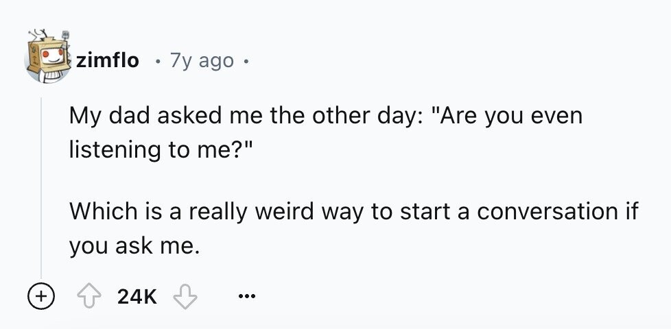 zimflo 7y ago My dad asked me the other day: Are you even listening to me? Which is a really weird way to start a conversation if you ask me. + 24K ...