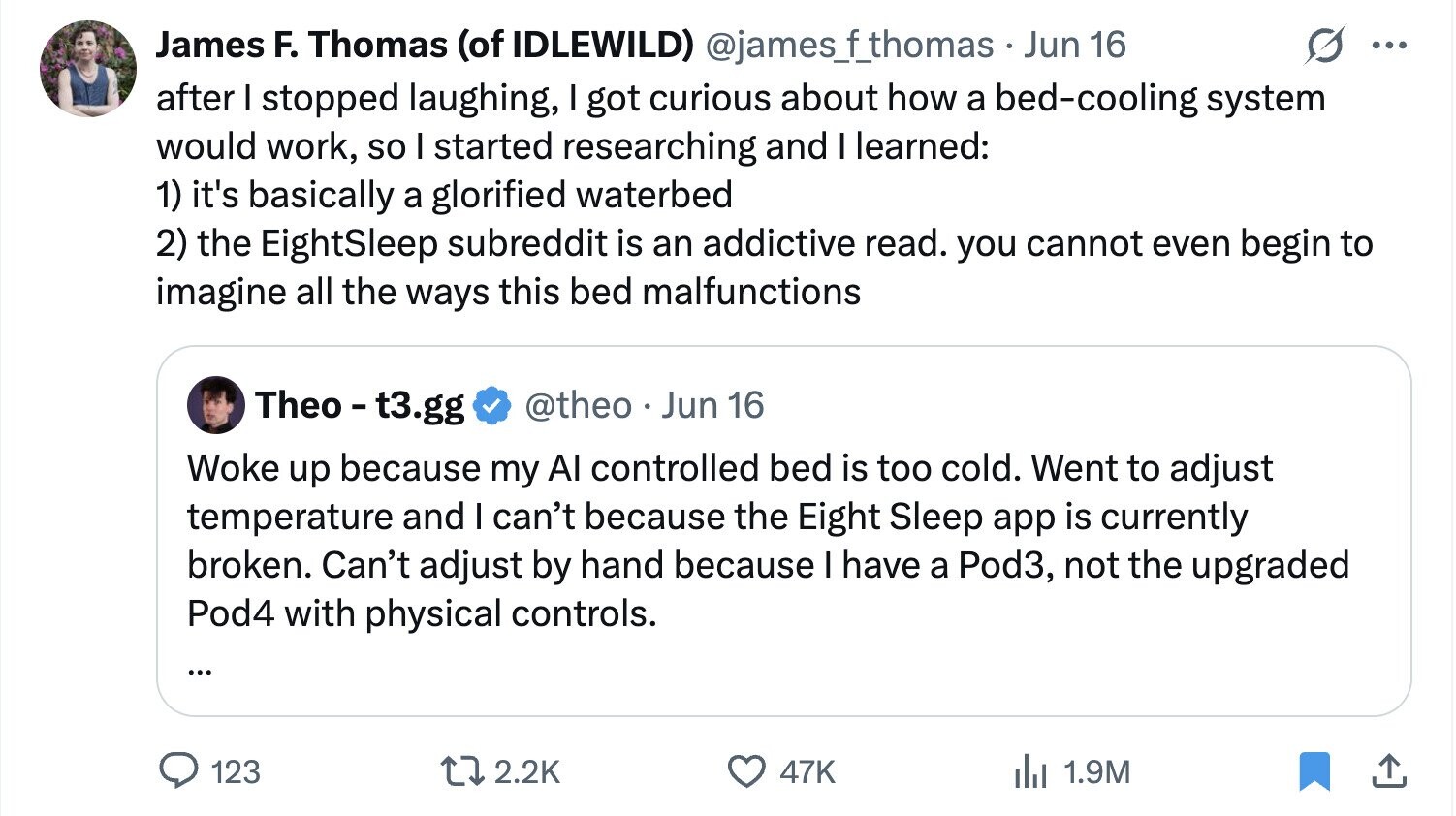 James F. Thomas (of IDLEWILD) @james_f_thomas __ Jun 16 ... after I stopped laughing, I got curious about how a bed-cooling system would work, so I started researching and I learned: 1) it's basically a glorified waterbed 2) the EightSleep subreddit is an addictive read. you cannot even begin to imagine all the ways this bed malfunctions Theo - t3.gg @theo Jun 16 Woke up because my Al controlled bed is too cold. Went to adjust temperature and I can't because the Eight Sleep app is currently broken. Can't adjust by hand because I have a Pod3, not the upgraded Pod4 with physical