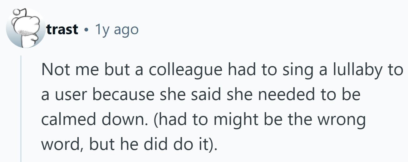 trast . 1y ago Not me but a colleague had to sing a lullaby to a user because she said she needed to be calmed down. (had to might be the wrong word, but he did do it).