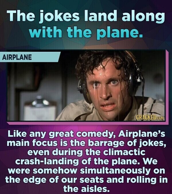 The jokes land along with the plane. AIRPLANE CRACKED.COM Like any great comedy, Airplane's main focus is the barrage of jokes, even during the climactic crash-landing of the plane. We were somehow simultaneously on the edge of our seats and rolling in the aisles.