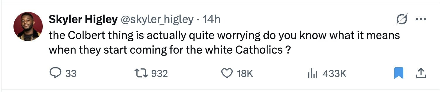 Skyler Higley @skyler_higley 14h ... the Colbert thing is actually quite worrying do you know what it means when they start coming for the white Catholics ? 33 932 18K 433K
