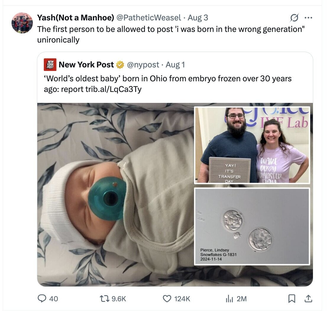 Yash(Not a Manhoe) @PatheticWeasel Aug 3 G ... The first person to be allowed to post 'i was born in the wrong generation unironically NEW YORK New York Post POST @nypost Aug 1 'World's oldest baby' born in Ohio from embryo frozen over 30 years ago: report trib.al/LqCa3Ty IVE Lab ОТ WAVE YAY! PROV IT'S TRANSFER MANSTER OALL DAY Pierce, Lindsey Snowflakes G-1831 2024-11-14 40 9.6K 124K del 2M 