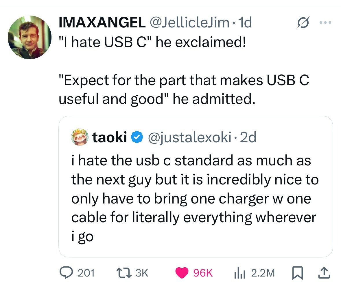 IMAXANGEL @JellicleJim. 1d ... I hate USB C he exclaimed! Expect for the part that makes USB с useful and good he admitted. taoki @justalexoki.2d i hate the usb с standard as much as the next guy but it is incredibly nice to only have to bring one charger W one cable for literally everything wherever i go 201 3K 96K 2.2M