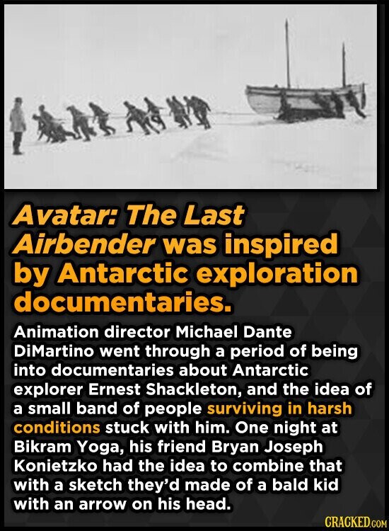 Avatar: The Last Airbender was inspired by Antarctic exploration documentaries. Animation director Michael Dante DiMartino went through a period of being into documentaries about Antarctic explorer Ernest Shackleton, and the idea of a small band of people surviving in harsh conditions stuck with him. One night at Bikram Yoga, his friend Bryan Joseph Konietzko had the idea to combine that with a sketch they'd made of a bald kid with an arrow on his head. CRACKED.COM