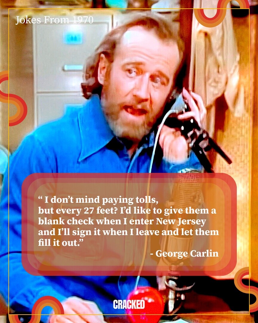 Jokes From 1970 I don't mind paying tolls, but every 27 feet? I'd like to give them a blank check when I enter New Jersey and I'll sign it when I leave and let them fill it out. - George Carlin CRACKED