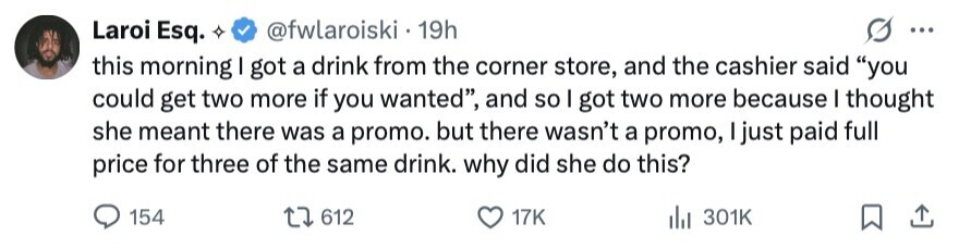 Laroi Esq. @fwlaroiski - 19h ... this morning I got a drink from the corner store, and the cashier said you could get two more if you wanted, and so I got two more because I thought she meant there was a promo. but there wasn't a promo, I just paid full price for three of the same drink. why did she do this? 154 612 17K 301K