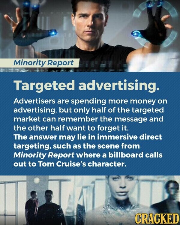 Minority Report Targeted advertising. Advertisers are spending more money on advertising, but only half of the targeted market can remember the message and the other half want to forget it. The answer may lie in immersive direct targeting, such as the scene from Minority Report where a billboard calls out to Tom Cruise's character. CRACKED