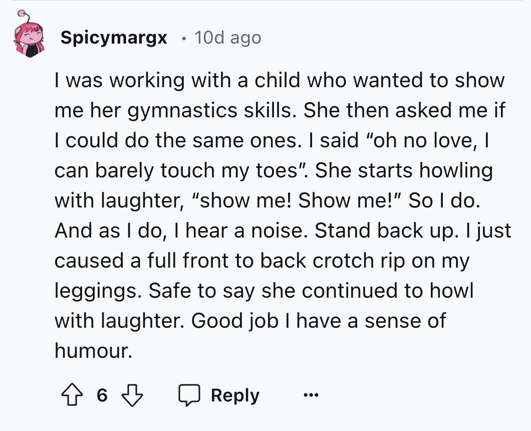 Spicymargx 10d ago I was working with a child who wanted to show me her gymnastics skills. She then asked me if I could do the same ones. I said oh no love, I can barely touch my toes. She starts howling with laughter, show me! Show me! So I do. And as I do, I hear a noise. Stand back up. I just caused a full front to back crotch rip on my leggings. Safe to say she continued to howl with laughter. Good job I have a sense of humour. 6 Reply ... 