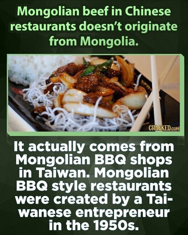 Mongolian beef in Chinese restaurants doesn't originate from Mongolia. CRACKED.COM It actually comes from Mongolian BBQ shops in Taiwan. Mongolian BBQ style restaurants were created by a Tai- wanese entrepreneur in the 1950s.