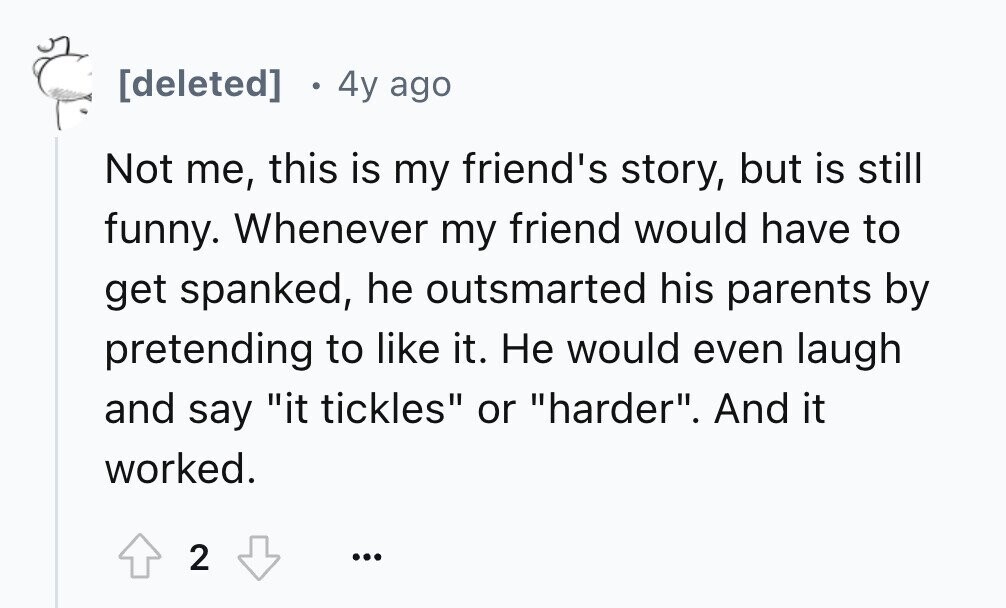 4y ago Not me, this is my friend's story, but is still funny. Whenever my friend would have to get spanked, he outsmarted his parents by pretending to like it. Не would even laugh and say it tickles or harder. And it worked. 2 ...