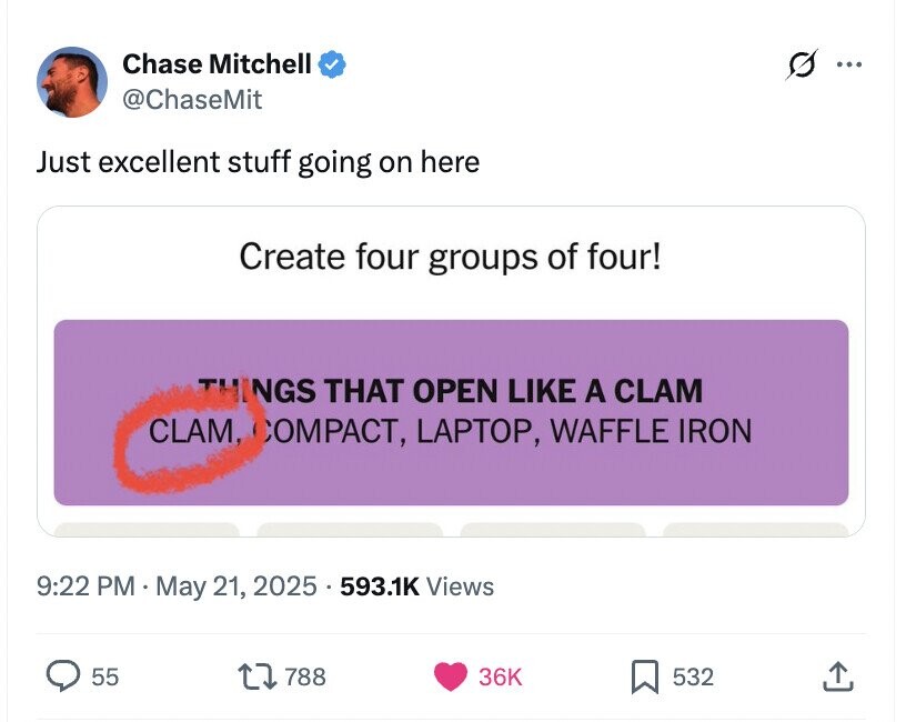 Chase Mitchell s ... @ChaseMit Just excellent stuff going on here Create four groups of four! THINGS THAT OPEN LIKE A CLAM CLAM, COMPACT, LAPTOP, WAFFLE IRON 9:22 PM May 21, 2025 . 593.1K Views 55 788 36K 532
