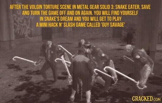 AFTER THE VOLGIN TORTURE SCENE IN METAL GEAR SOLID 3: SNAKE EATER, SAVE AND TURN THE GAME OFF AND ON AGAIN. YOU WILL FIND YOURSELF REA IN SNAKE'S DREAM AND YOU WILL GET TO PLAY A MINI HACK N' SLASH GAME CALLED 'GUY SAVAGE' CRIME UUUU CRACKED.COM