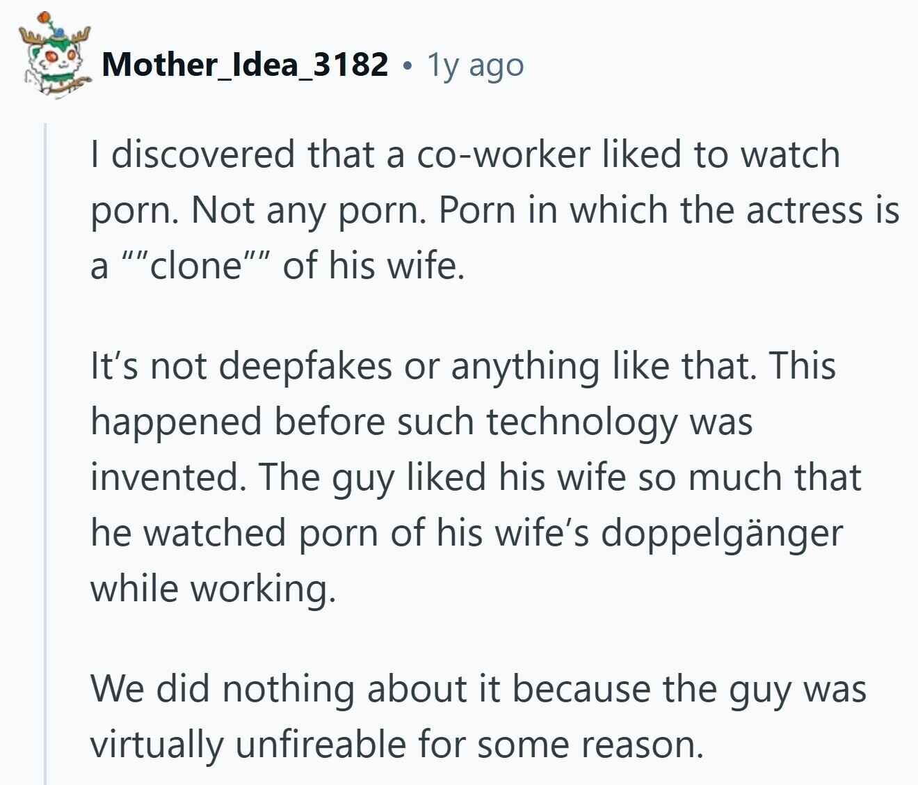 Mother_Idea_3182 . 1y ago | discovered that a co-worker liked to watch porn. Not any porn. Porn in which the actress is a clone of his wife. It's not deepfakes or anything like that. This happened before such technology was invented. The guy liked his wife so much that he watched porn of his wife's doppelgänger while working. We did nothing about it because the guy was virtually unfireable for some reason.