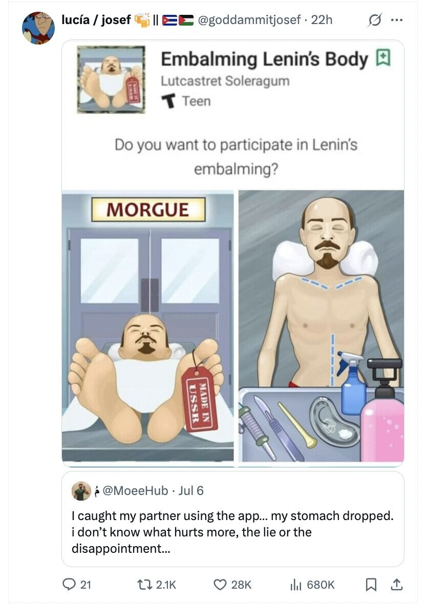 lucía/josef s ... @goddammitjosef f.22h Embalming Lenin's Body + Lutcastret Soleragum T Teen Do you want to participate in Lenin's embalming? MORGUE MADE IN USSR @MoeeHub Jul 6 I caught my partner using the app... my stomach dropped. i don't know what hurts more, the lie or the disappointment... 21 2.1K 28K 680K