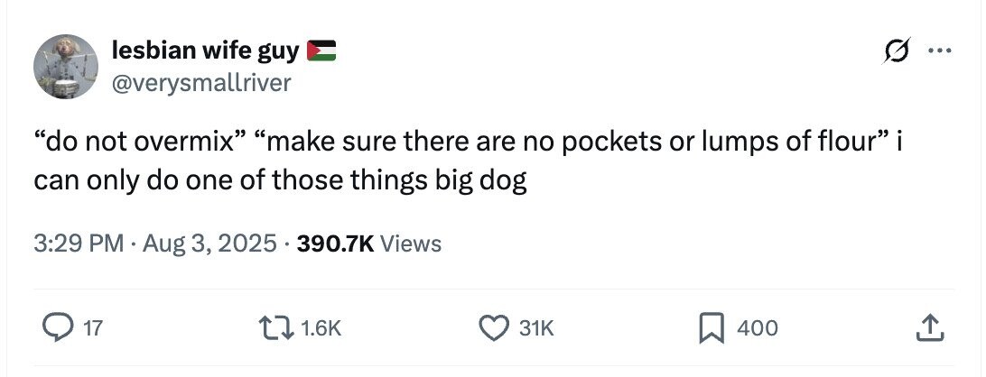 lesbian wife guy ... @verysmallriver do not overmix make sure there are no pockets or lumps of flour i can only do one of those things big dog 3:29 PM Aug 3, 2025 390.7K Views 17 1.6K 31K 400 