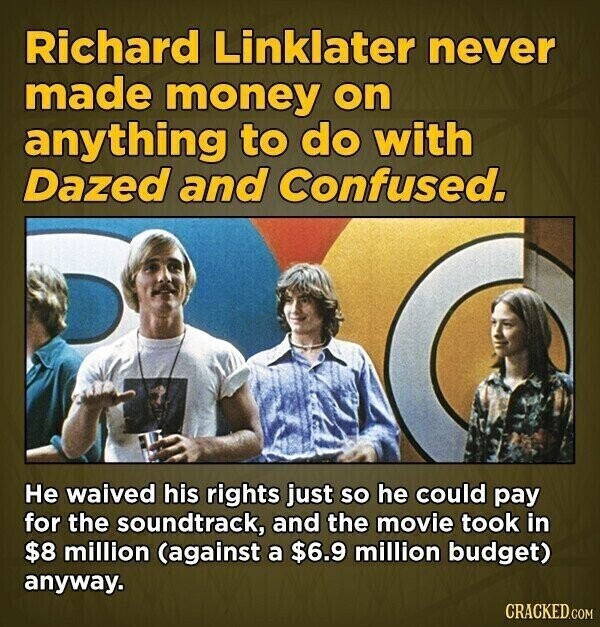 Richard Linklater never made money on anything to do with Dazed and Confused. Не waived his rights just so he could pay for the soundtrack, and the movie took in $8 million (against a $6.9 million budget) anyway. CRACKED.COM