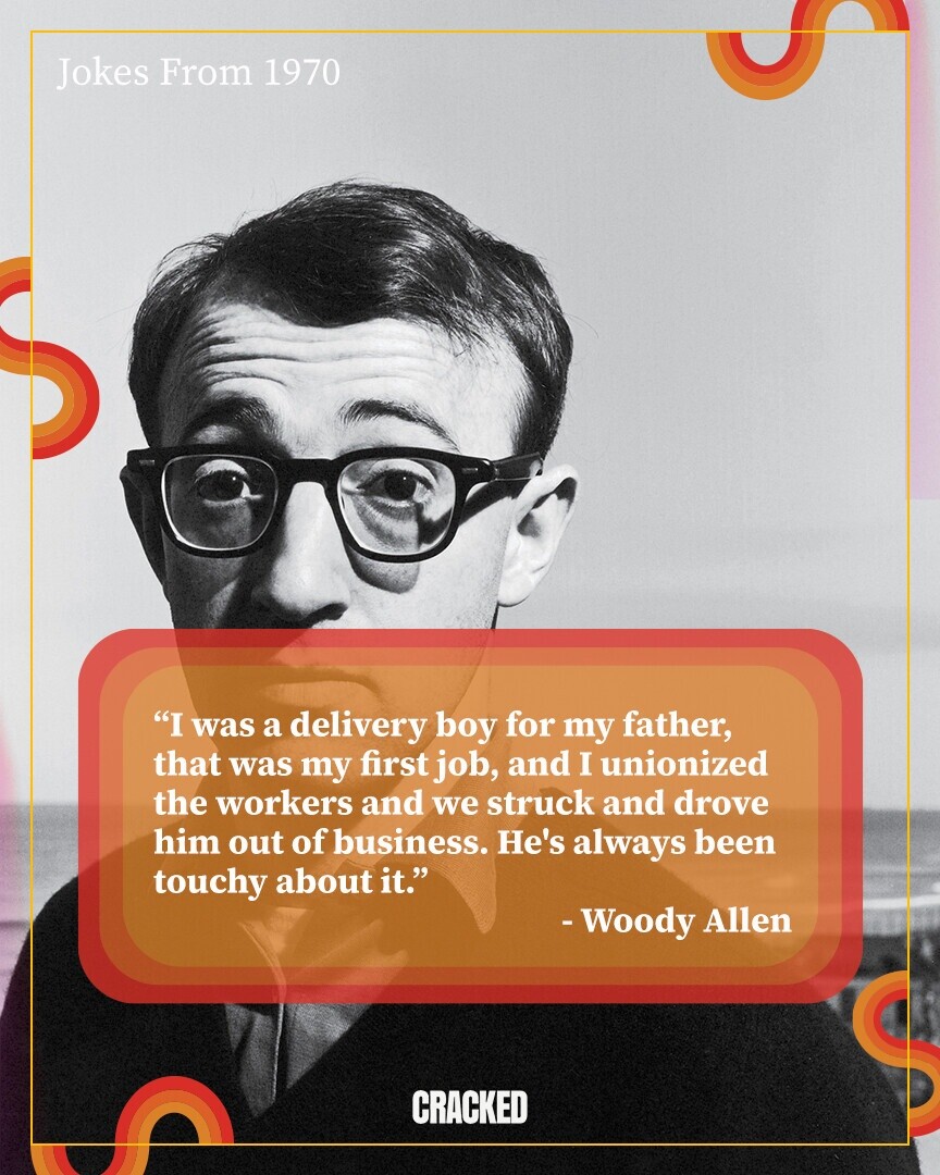 Jokes From 1970 I was a delivery boy for my father, that was my first job, and I unionized the workers and we struck and drove him out of business. He's always been touchy about it. - Woody Allen CRACKED