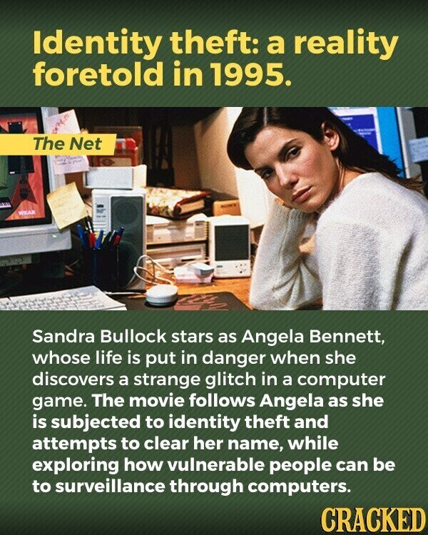Identity theft: a reality foretold in 1995. The Net WEAR Sandra Bullock stars as Angela Bennett, whose life is put in danger when she discovers a strange glitch in a computer game. The movie follows Angela as she is subjected to identity theft and attempts to clear her name, while exploring how vulnerable people can be to surveillance through computers. CRACKED