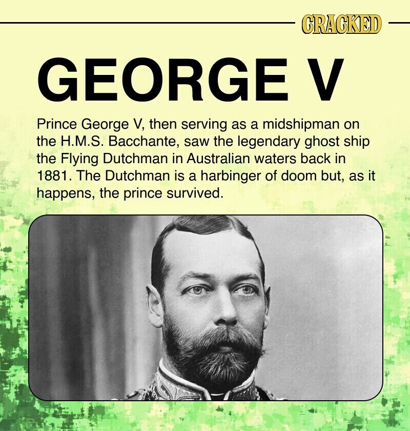 CRACKED GEORGE V Prince George V, then serving as a midshipman on the H.M.S. Bacchante, saw the legendary ghost ship the Flying Dutchman in Australian waters back in 1881. The Dutchman is a harbinger of doom but, as it happens, the prince survived.