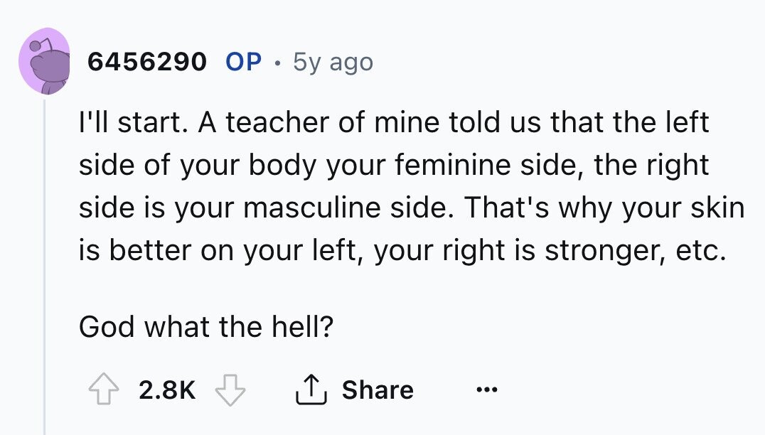 6456290 ОР . 5y ago I'll start. A teacher of mine told us that the left side of your body your feminine side, the right side is your masculine side. That's why your skin is better on your left, your right is stronger, etc. God what the hell? 2.8K Share ... 