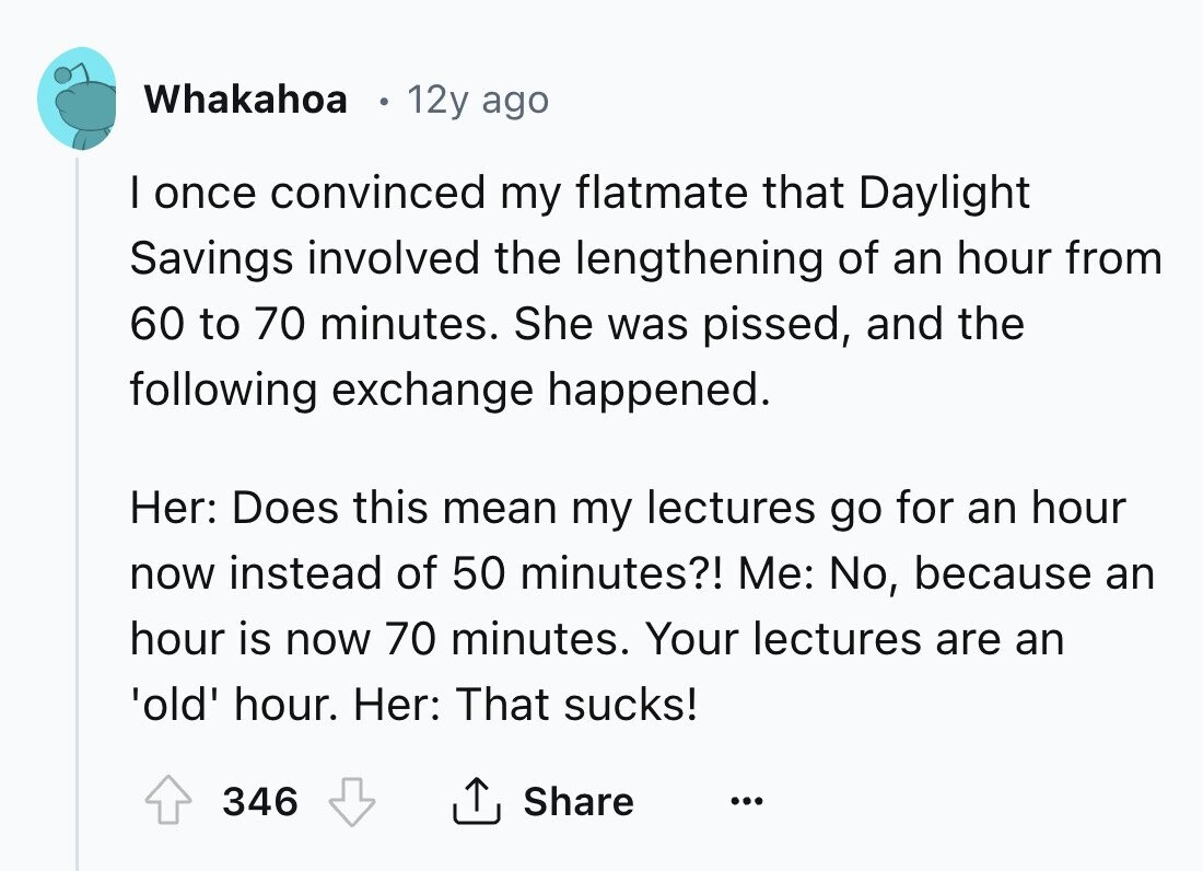 Whakahoa 12y ago I once convinced my flatmate that Daylight Savings involved the lengthening of an hour from 60 to 70 minutes. She was pissed, and the following exchange happened. Her: Does this mean my lectures go for an hour now instead of 50 minutes?! Me: No, because an hour is now 70 minutes. Your lectures are an 'old' hour. Her: That sucks! 346 Share ... 