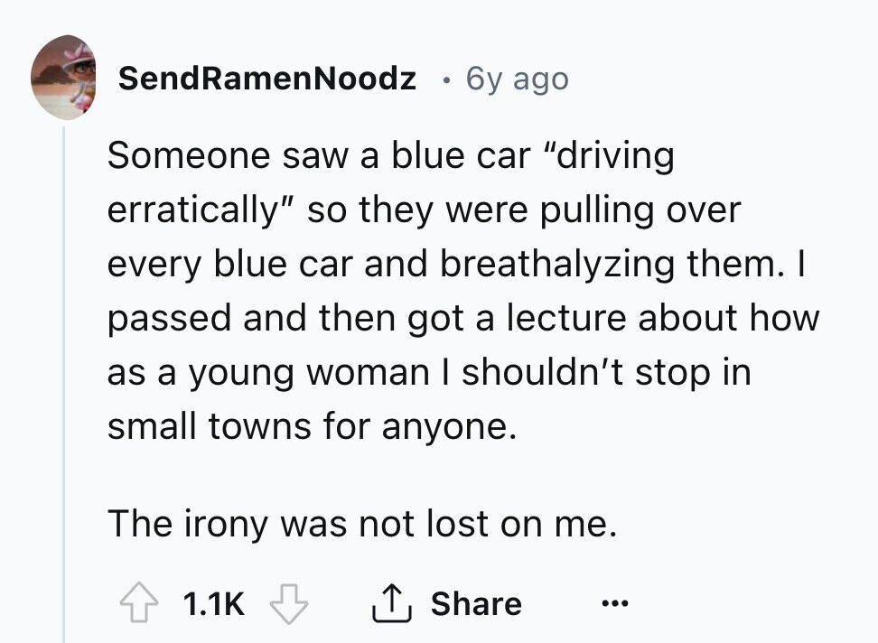 SendRamenNoodz 6y ago Someone saw a blue car driving erratically so they were pulling over every blue car and breathalyzing them. I passed and then got a lecture about how as a young woman I shouldn't stop in small towns for anyone. The irony was not lost on me. Share 1.1K ... 