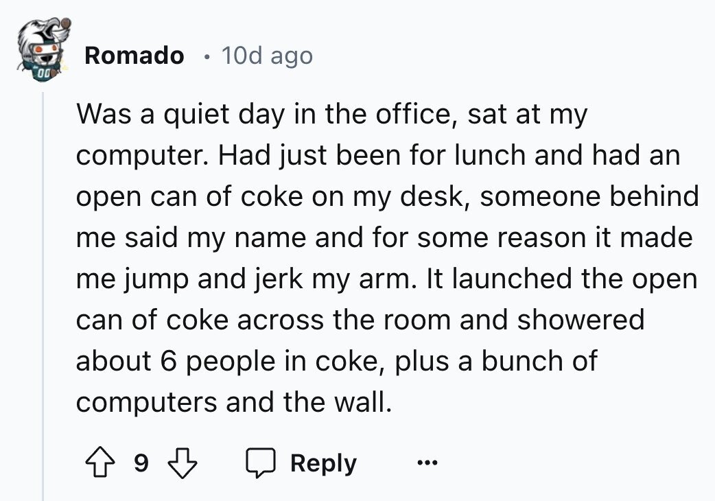 Romado 10d ago 00 Was a quiet day in the office, sat at my computer. Had just been for lunch and had an open can of coke on my desk, someone behind me said my name and for some reason it made me jump and jerk my arm. It launched the open can of coke across the room and showered about 6 people in coke, plus a bunch of computers and the wall. 9 Reply ... 