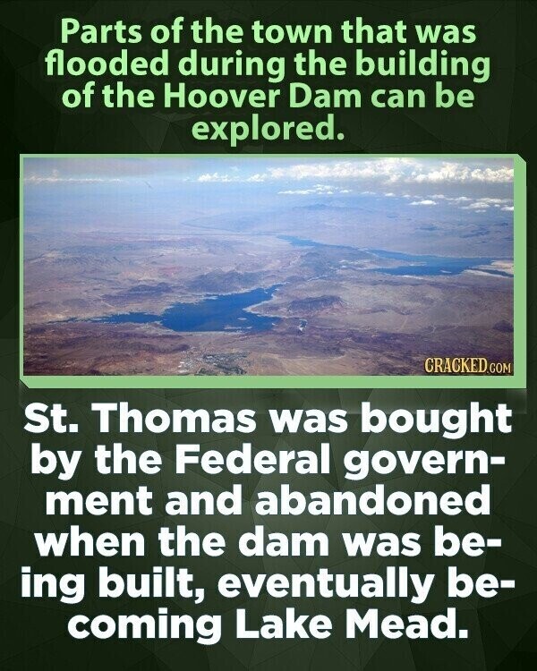 Parts of the town that was flooded during the building of the Hoover Dam can be explored. CRACKED.COM St. Thomas was bought by the Federal govern- ment and abandoned when the dam was be- ing built, eventually be- coming Lake Mead.