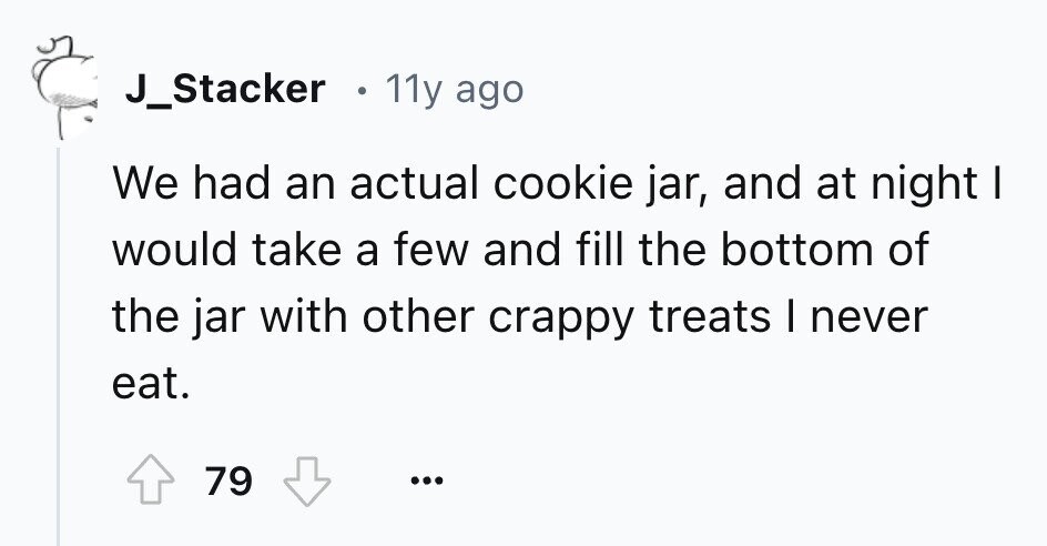 J_Stacker 11y ago We had an actual cookie jar, and at night I would take a few and fill the bottom of the jar with other crappy treats I never eat. 79 ...