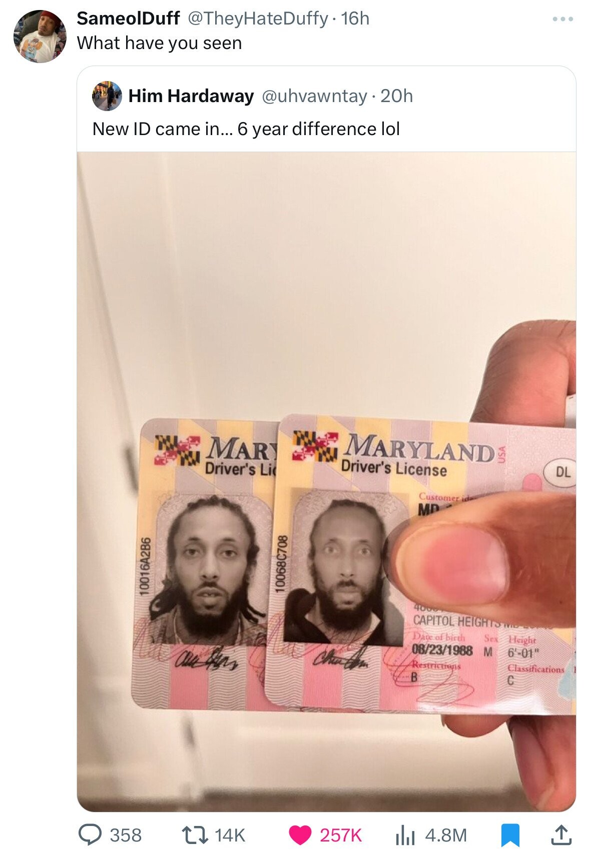 SameolDuff @TheyHateDuffy. 16h What have you seen Him Hardaway @uhvawntay 20h New ID came in... 6 year difference lol MARYLAND MAR Driver's License Driver's Li USA DL Customer MD 10068C708 10016A2B6 400g CAPITOL HEIGHTS Date of birth Sex Height 08/23/1988 M 6'-01 Restrictions Classifications В C 358 257K 4.8M 14K