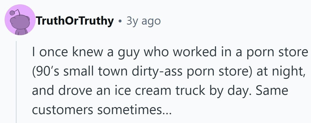 TruthOrTruthy . Зу ago I once knew a guy who worked in a porn store (90's small town dirty-ass porn store) at night, and drove an ice cream truck by day. Same customers sometimes...